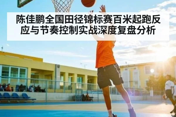 陈佳鹏全国田径锦标赛百米起跑反应与节奏控制实战深度复盘分析 - igame